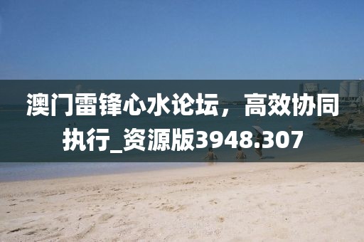 澳门雷锋心水论坛，高效协同执行_资源版3948.307