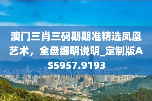 澳门三肖三码期期准精选凤凰艺术，全盘细明说明_定制版AS5957.9193