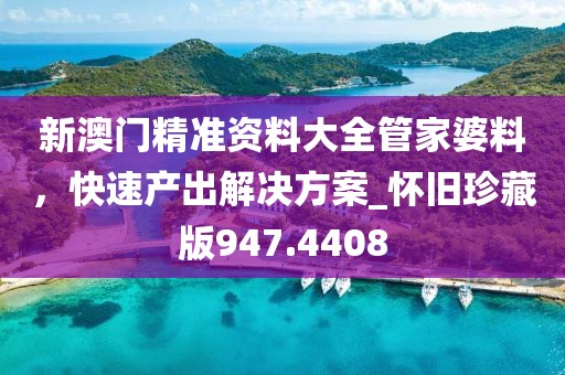 新澳门精准资料大全管家婆料，快速产出解决方案_怀旧珍藏版947.4408
