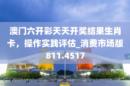 澳门六开彩天天开奖结果生肖卡，操作实践评估_消费市场版811.4517
