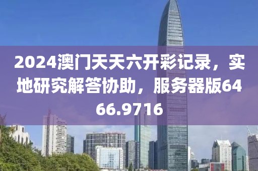 2024澳门天天六开彩记录，实地研究解答协助，服务器版6466.9716