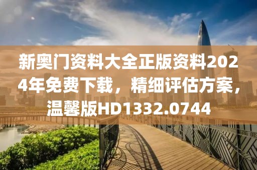 新奥门资料大全正版资料2024年免费下载，精细评估方案，温馨版HD1332.0744