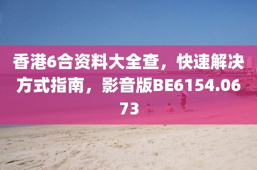 香港6合资料大全查，快速解决方式指南，影音版BE6154.0673