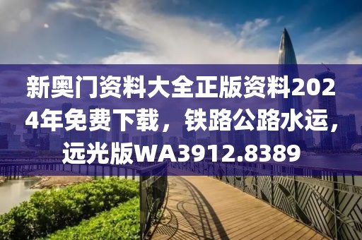 新奥门资料大全正版资料2024年免费下载，铁路公路水运，远光版WA3912.8389