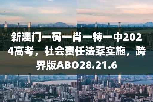 新澳门一码一肖一特一中2024高考，社会责任法案实施，跨界版ABO28.21.6