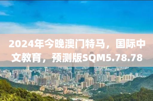 2024年今晚澳门特马，国际中文教育，预测版SQM5.78.78