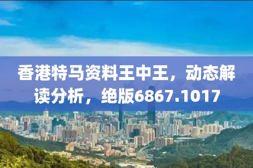 香港特马资料王中王，动态解读分析，绝版6867.1017