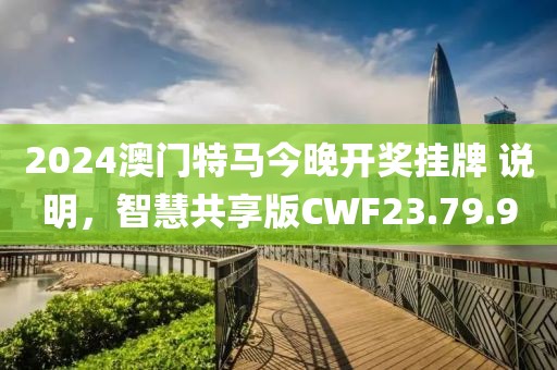2024澳门特马今晚开奖挂牌 说明，智慧共享版CWF23.79.90