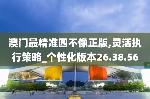 澳门最精准四不像正版,灵活执行策略_个性化版本26.38.56