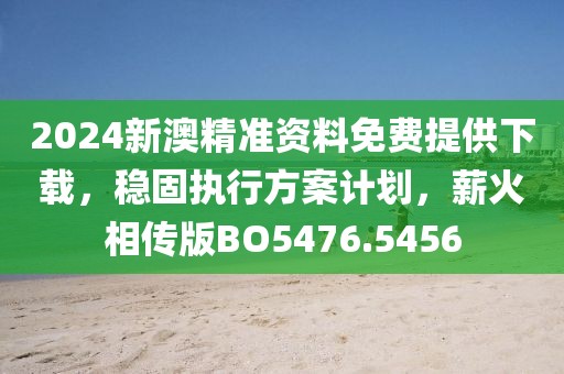 2024新澳精准资料免费提供下载，稳固执行方案计划，薪火相传版BO5476.5456