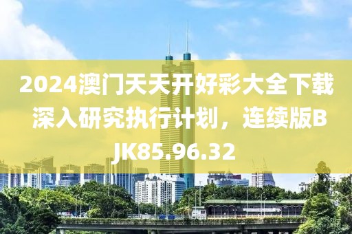 2024澳门天天开好彩大全下载 深入研究执行计划，连续版BJK85.96.32